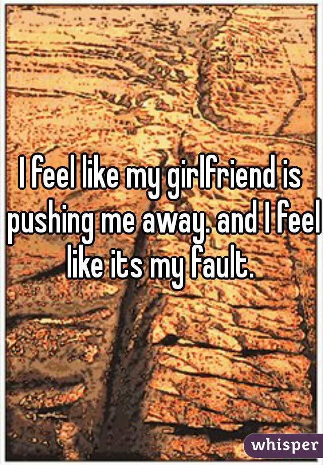 I feel like my girlfriend is pushing me away. and I feel like its my fault. 