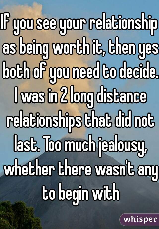 If you see your relationship as being worth it, then yes both of you need to decide. I was in 2 long distance relationships that did not last. Too much jealousy, whether there wasn't any to begin with