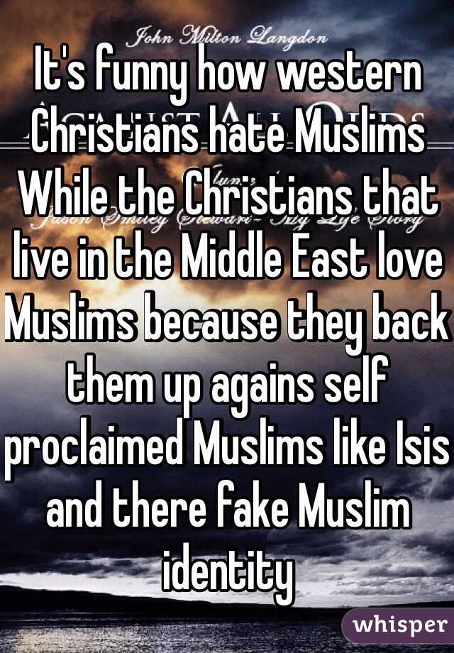 It's funny how western Christians hate Muslims 
While the Christians that live in the Middle East love Muslims because they back them up agains self proclaimed Muslims like Isis and there fake Muslim identity 
