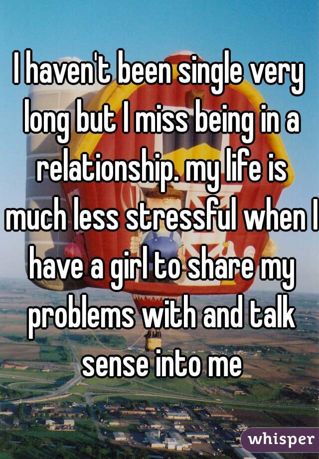 I haven't been single very long but I miss being in a relationship. my life is much less stressful when I have a girl to share my problems with and talk sense into me