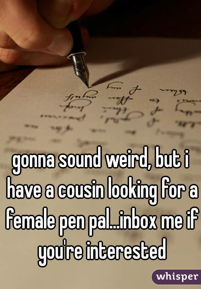gonna sound weird, but i have a cousin looking for a female pen pal...inbox me if you're interested