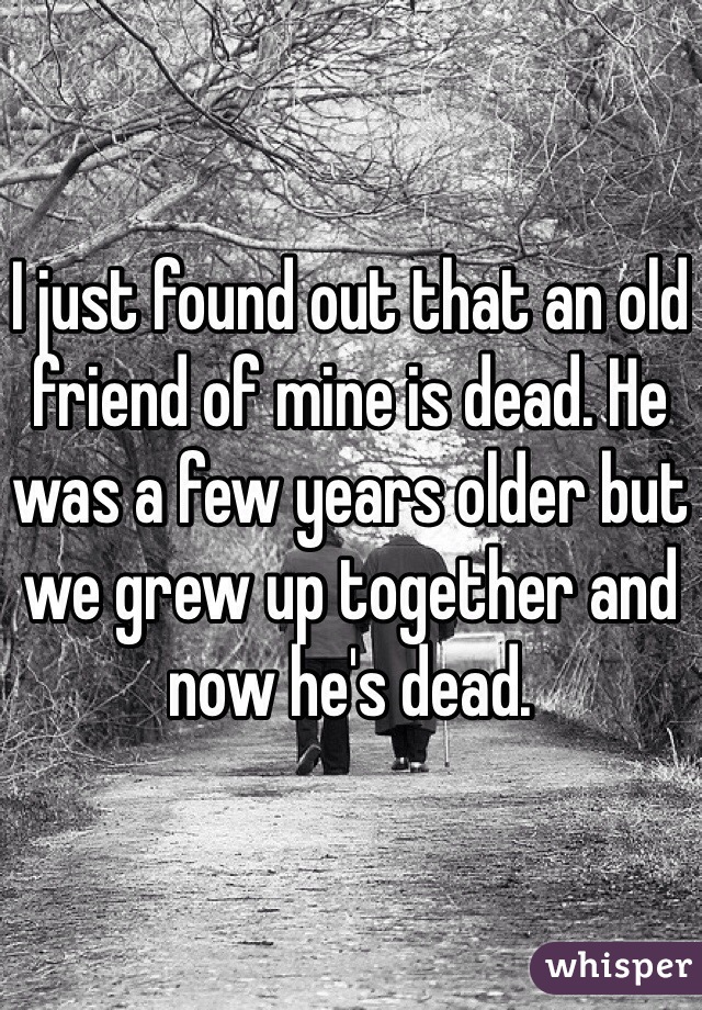 I just found out that an old friend of mine is dead. He was a few years older but we grew up together and now he's dead.  