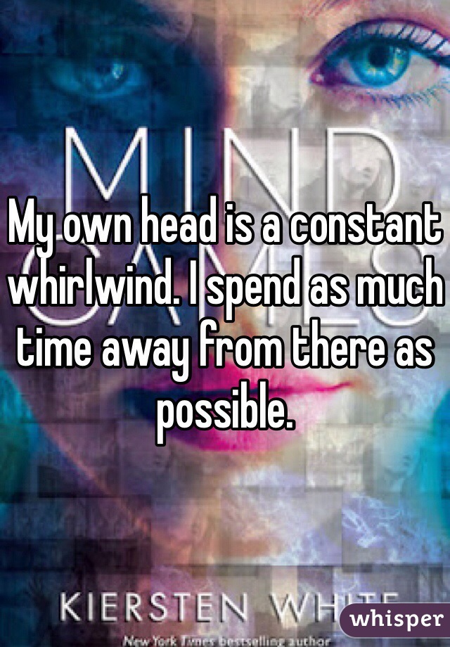My own head is a constant whirlwind. I spend as much time away from there as possible. 