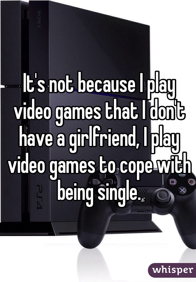 It's not because I play video games that I don't have a girlfriend, I play video games to cope with being single. 