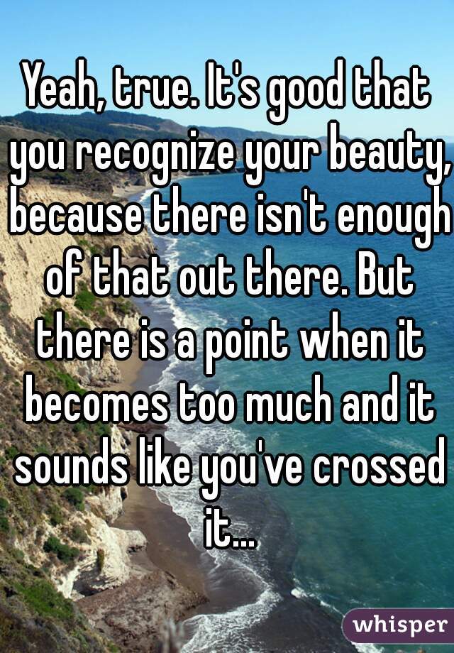 Yeah, true. It's good that you recognize your beauty, because there isn't enough of that out there. But there is a point when it becomes too much and it sounds like you've crossed it...