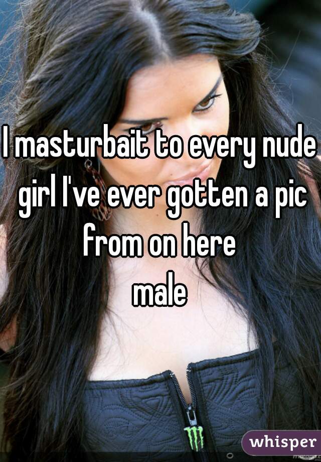 I masturbait to every nude girl I've ever gotten a pic from on here 

male