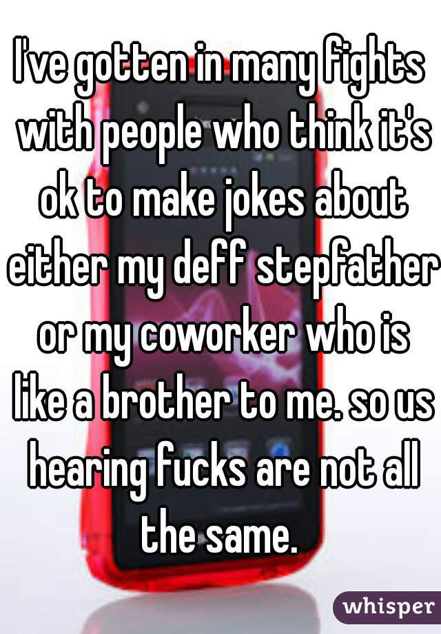 I've gotten in many fights with people who think it's ok to make jokes about either my deff stepfather or my coworker who is like a brother to me. so us hearing fucks are not all the same. 