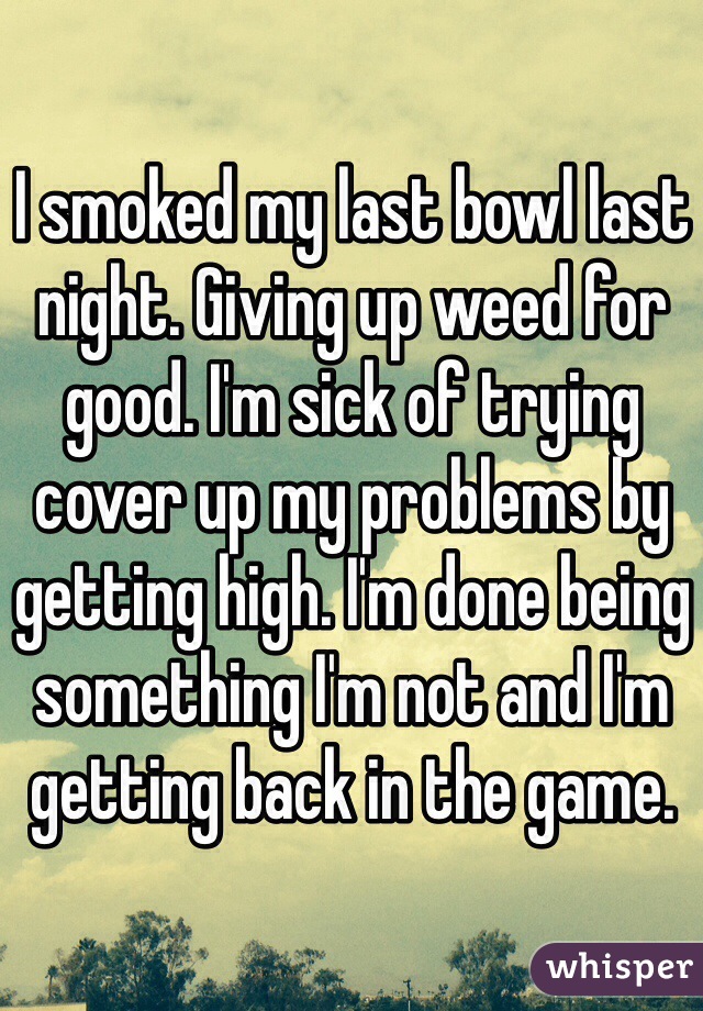 I smoked my last bowl last night. Giving up weed for good. I'm sick of trying cover up my problems by getting high. I'm done being something I'm not and I'm getting back in the game.