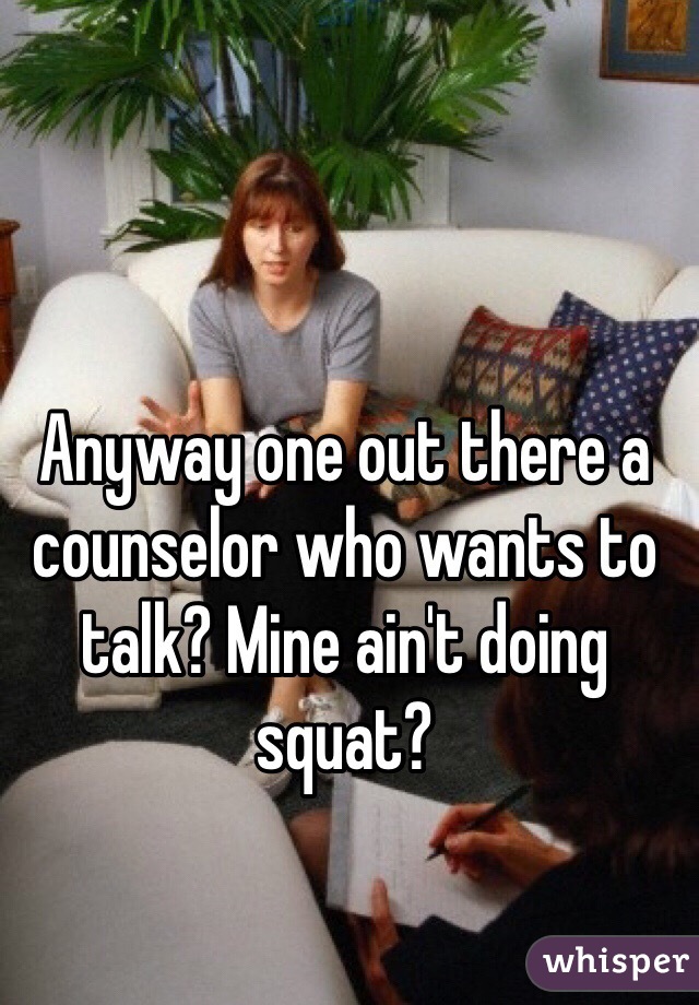 Anyway one out there a counselor who wants to talk? Mine ain't doing squat?