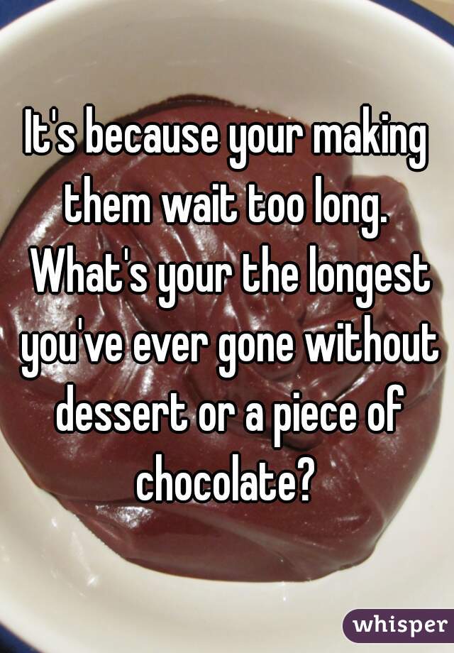 It's because your making them wait too long.  What's your the longest you've ever gone without dessert or a piece of chocolate? 