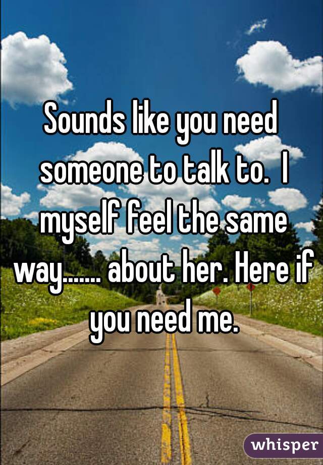 Sounds like you need someone to talk to.  I myself feel the same way....... about her. Here if you need me.