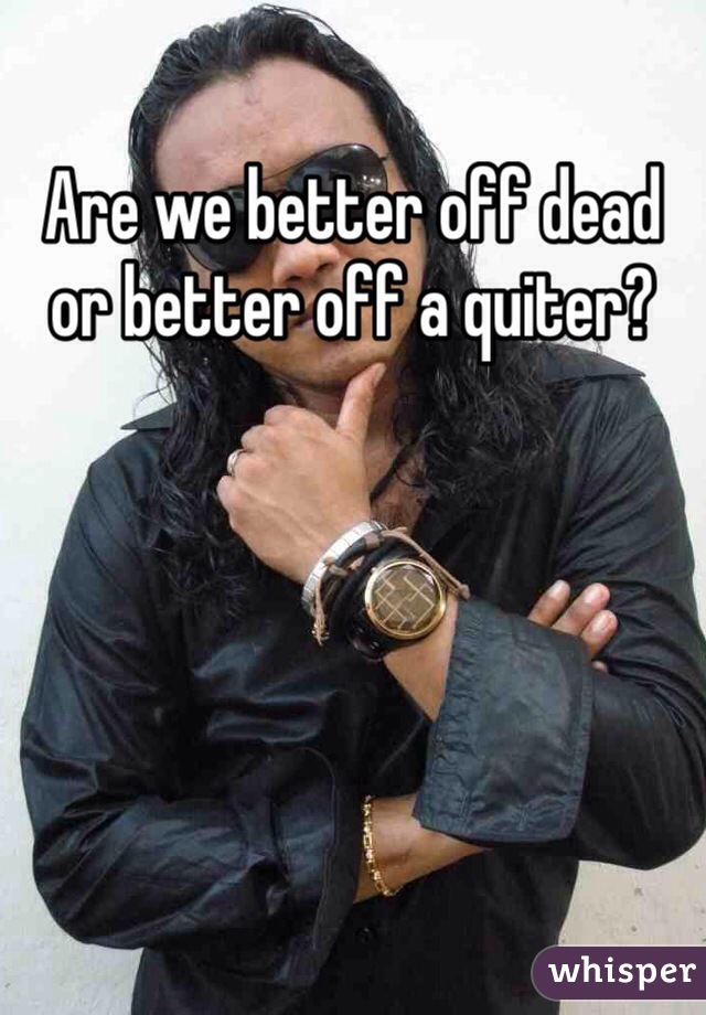 Are we better off dead or better off a quiter?