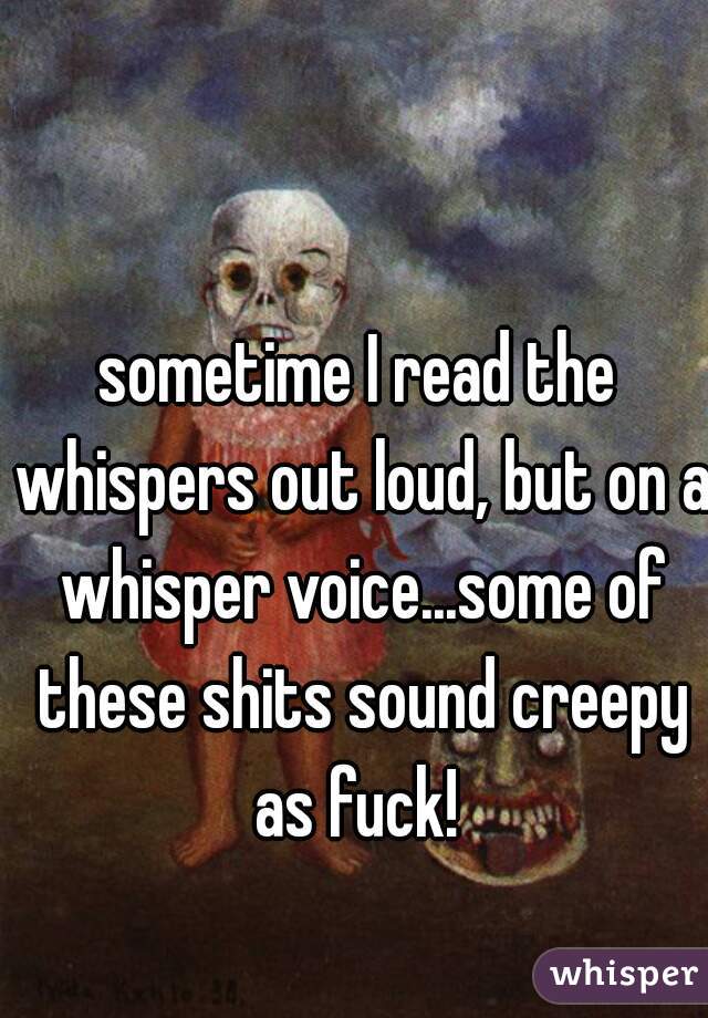 sometime I read the whispers out loud, but on a whisper voice...some of these shits sound creepy as fuck! 