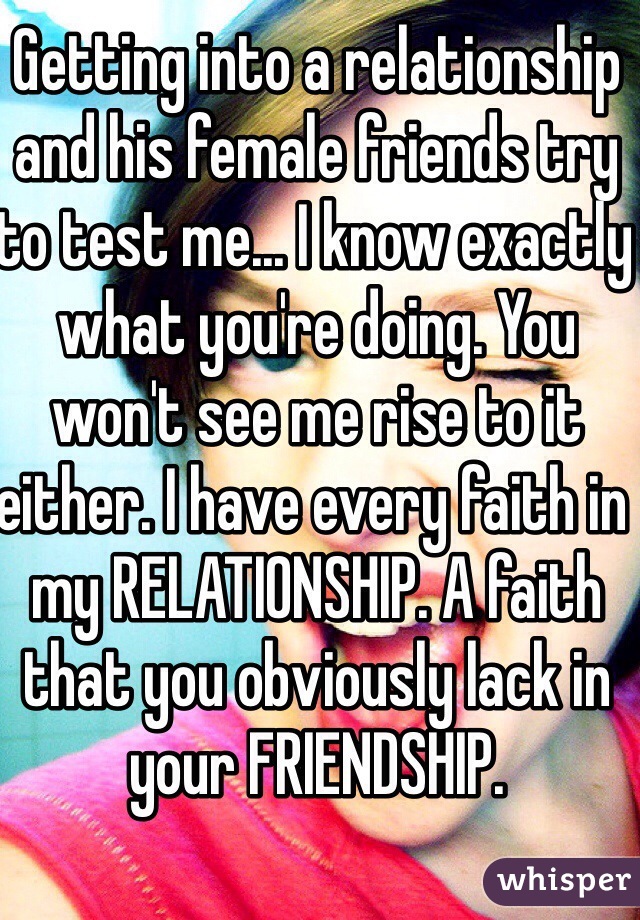 Getting into a relationship and his female friends try to test me... I know exactly what you're doing. You won't see me rise to it either. I have every faith in my RELATIONSHIP. A faith that you obviously lack in your FRIENDSHIP.