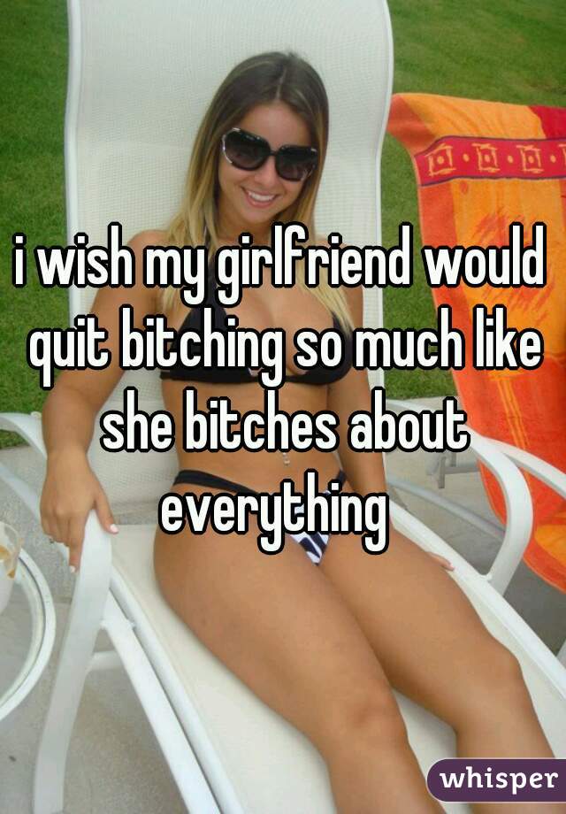i wish my girlfriend would quit bitching so much like she bitches about everything  