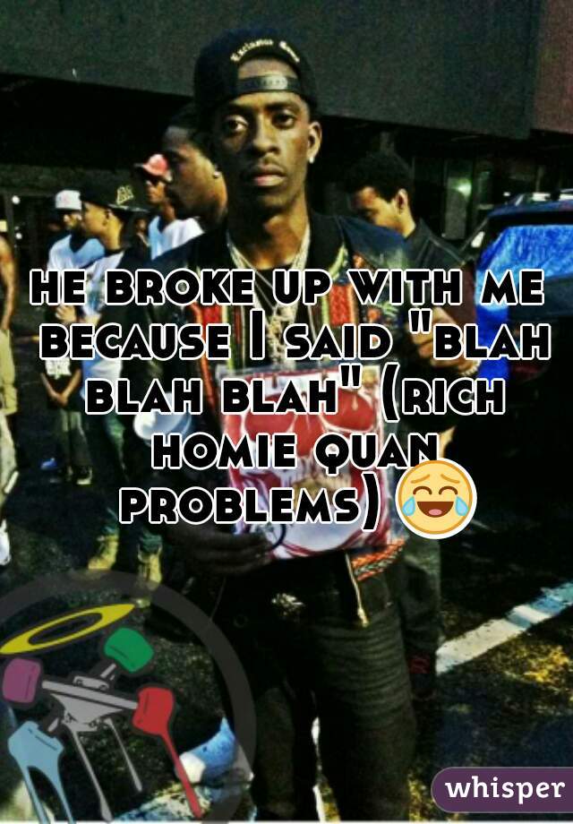 he broke up with me because I said "blah blah blah" (rich homie quan problems) ðŸ˜‚ 