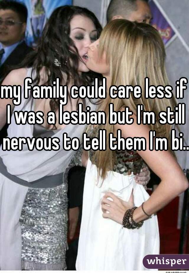 my family could care less if I was a lesbian but I'm still nervous to tell them I'm bi..  