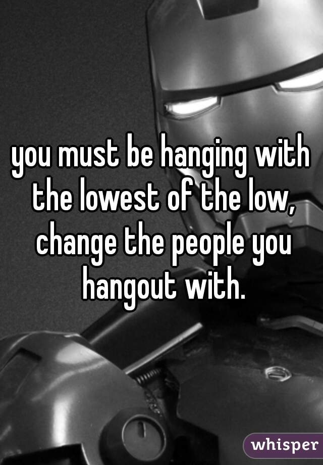 you must be hanging with the lowest of the low, change the people you hangout with.