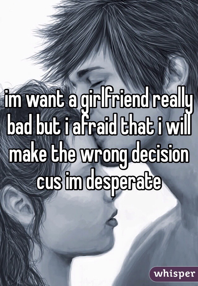 im want a girlfriend really bad but i afraid that i will make the wrong decision cus im desperate   