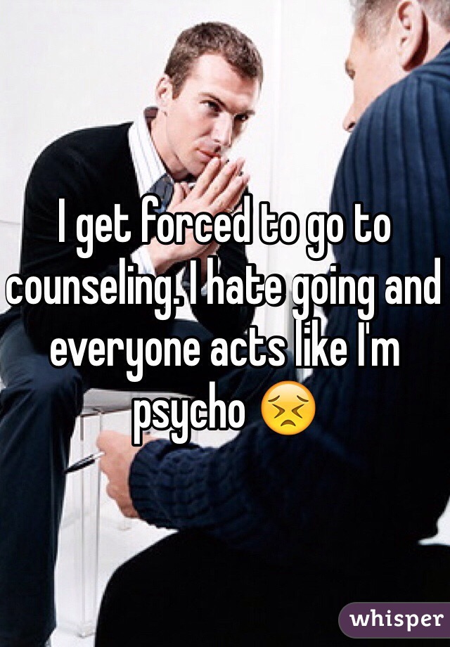 I get forced to go to counseling. I hate going and everyone acts like I'm psycho ðŸ˜£