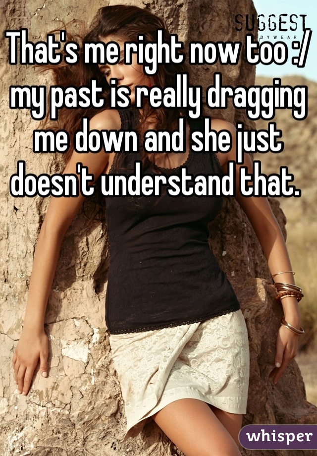 That's me right now too :/ my past is really dragging me down and she just doesn't understand that. 