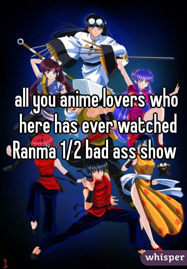 all you anime lovers who here has ever watched Ranma 1/2 bad ass show  