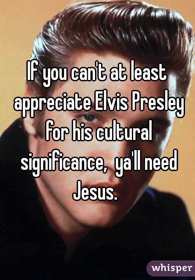 If you can't at least appreciate Elvis Presley for his cultural significance,  ya'll need Jesus.  
