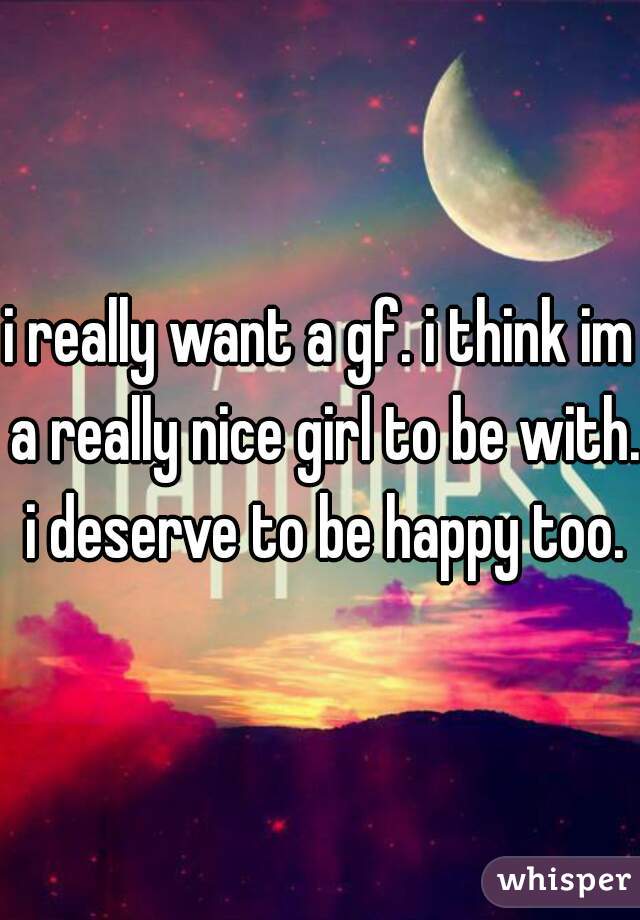 i really want a gf. i think im a really nice girl to be with. i deserve to be happy too.