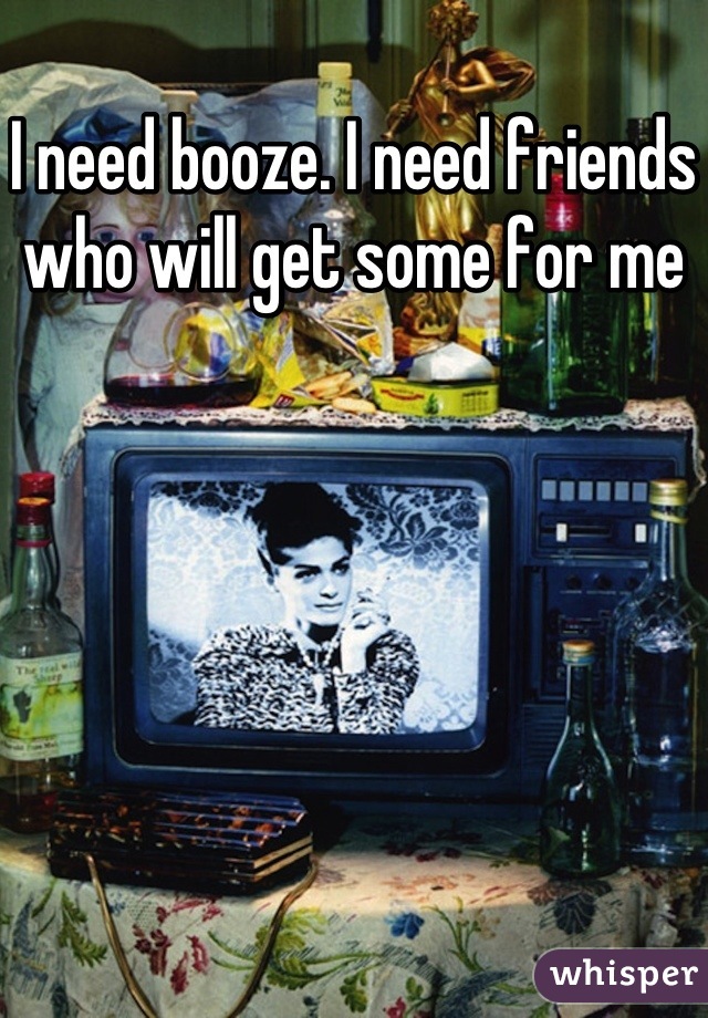 I need booze. I need friends who will get some for me