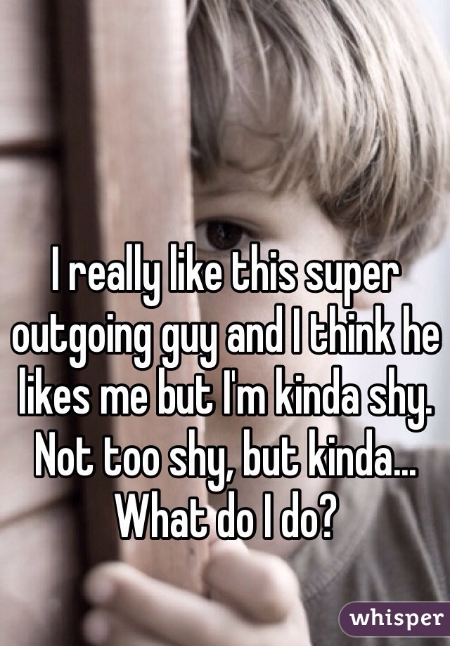 I really like this super outgoing guy and I think he likes me but I'm kinda shy. Not too shy, but kinda... What do I do?