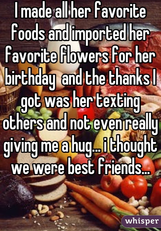 I made all her favorite foods and imported her favorite flowers for her birthday  and the thanks I got was her texting others and not even really giving me a hug... i thought we were best friends...