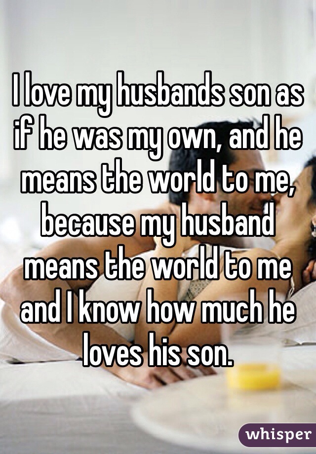 I love my husbands son as if he was my own, and he means the world to me, because my husband means the world to me and I know how much he loves his son.