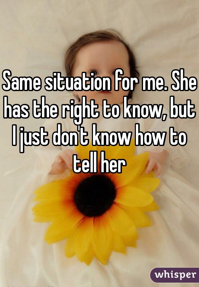 Same situation for me. She has the right to know, but I just don't know how to tell her