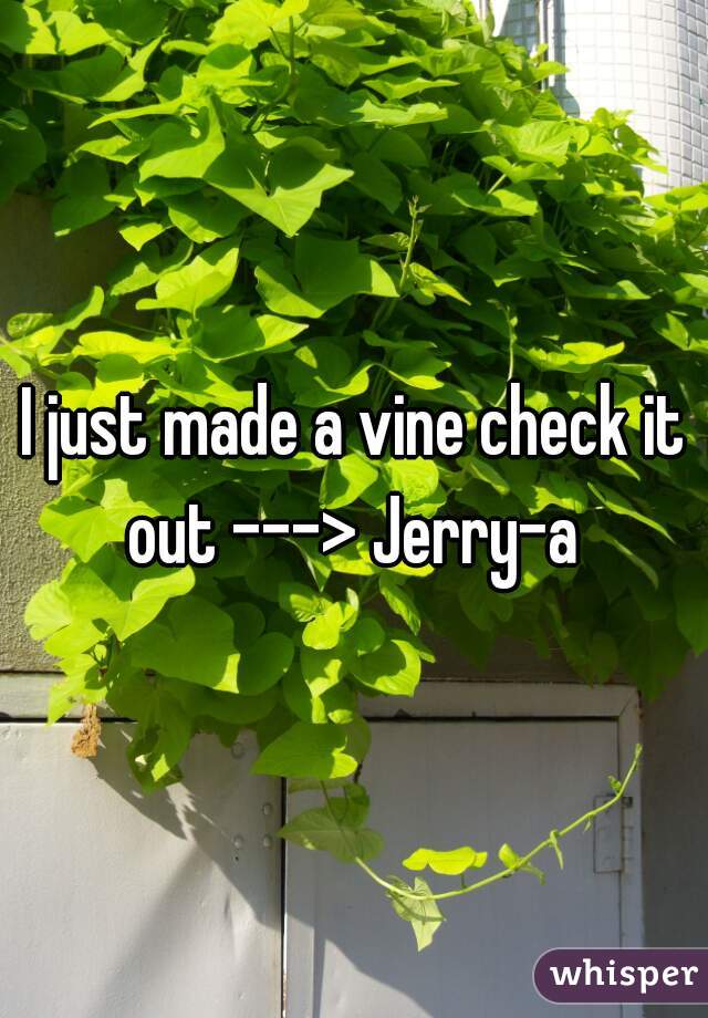 I just made a vine check it out ---> Jerry-a 