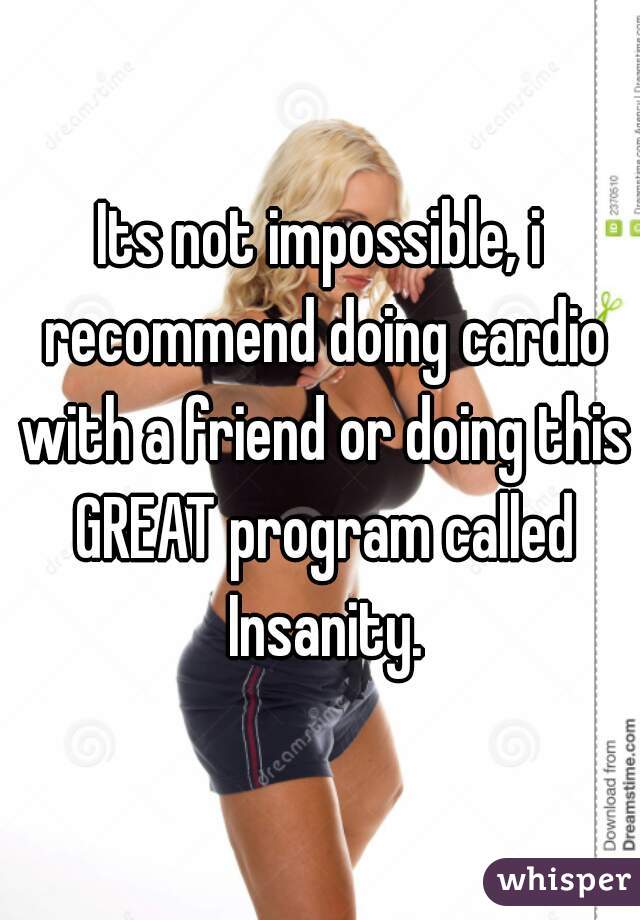 Its not impossible, i recommend doing cardio with a friend or doing this GREAT program called Insanity.
