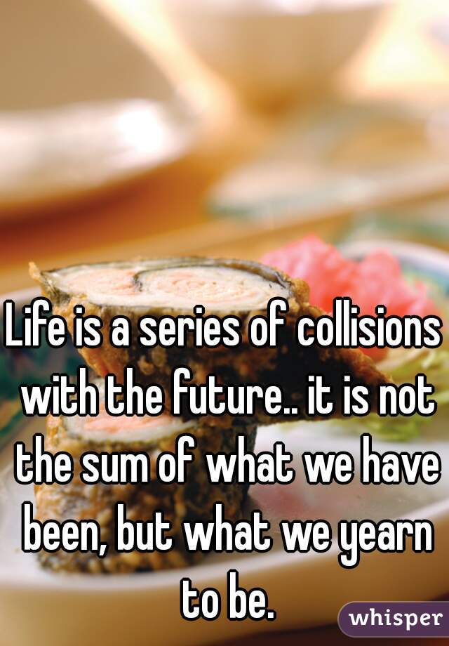Life is a series of collisions with the future.. it is not the sum of what we have been, but what we yearn to be.