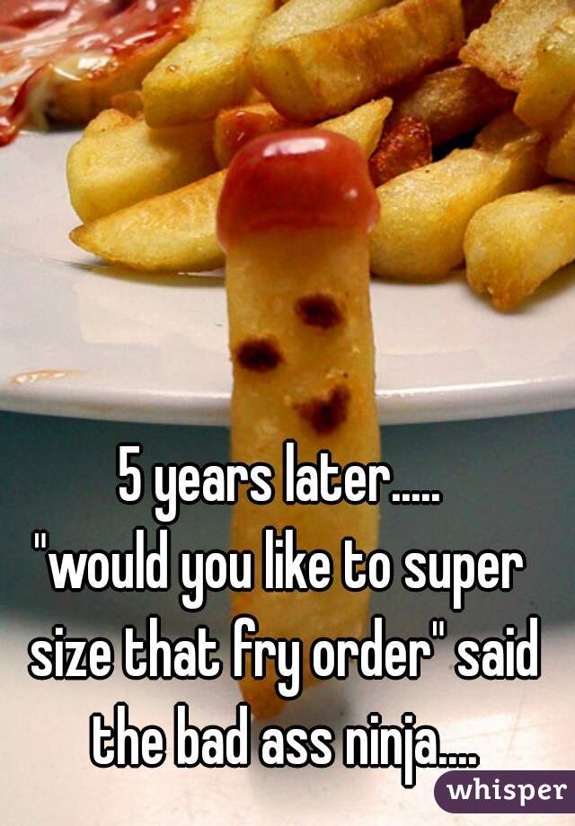 5 years later.....

"would you like to super size that fry order" said the bad ass ninja....