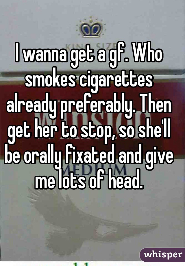 I wanna get a gf. Who smokes cigarettes already preferably. Then get her to stop, so she'll be orally fixated and give me lots of head.