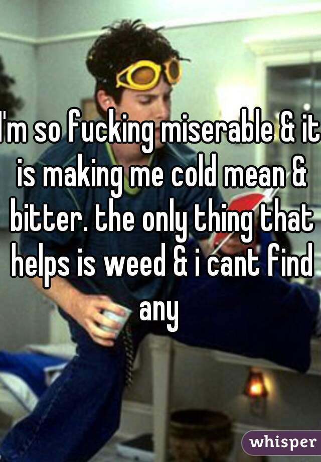 I'm so fucking miserable & it is making me cold mean & bitter. the only thing that helps is weed & i cant find any 