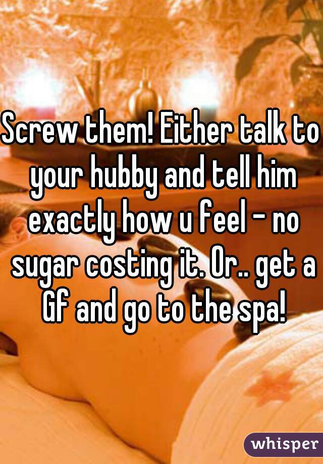 Screw them! Either talk to your hubby and tell him exactly how u feel - no sugar costing it. Or.. get a Gf and go to the spa!