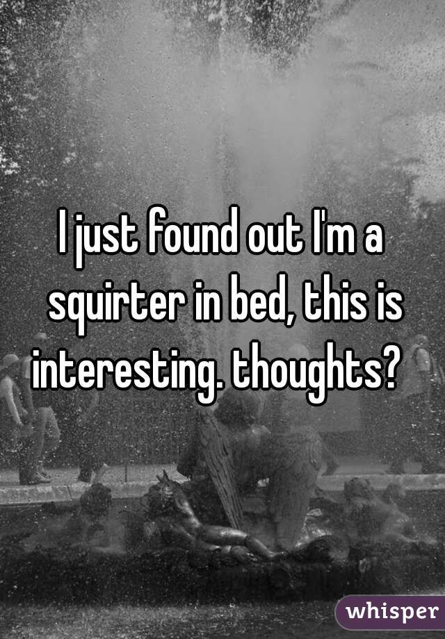 I just found out I'm a squirter in bed, this is interesting. thoughts?  