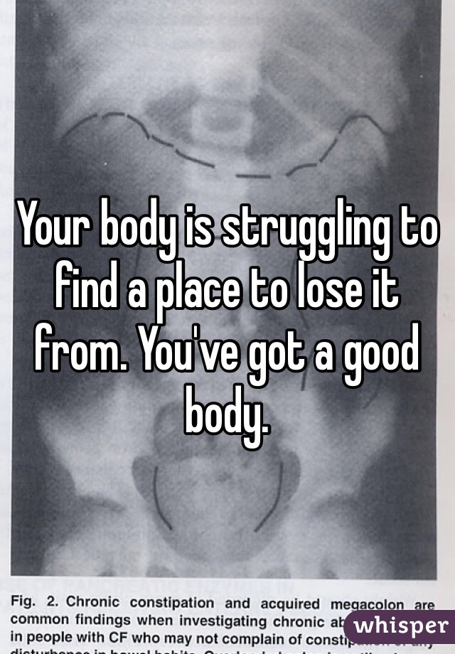 Your body is struggling to find a place to lose it from. You've got a good body. 