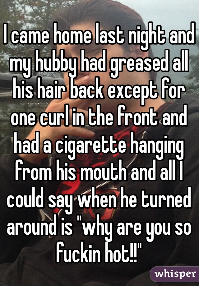 I came home last night and my hubby had greased all his hair back except for one curl in the front and had a cigarette hanging from his mouth and all I could say when he turned around is "why are you so fuckin hot!!"