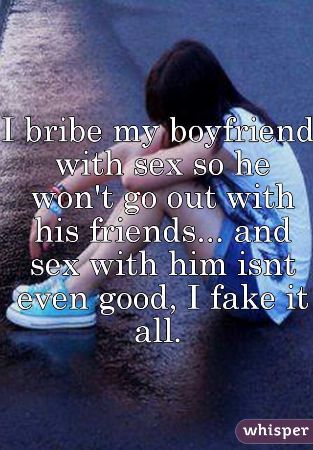 I bribe my boyfriend with sex so he won't go out with his friends... and sex with him isnt even good, I fake it all. 