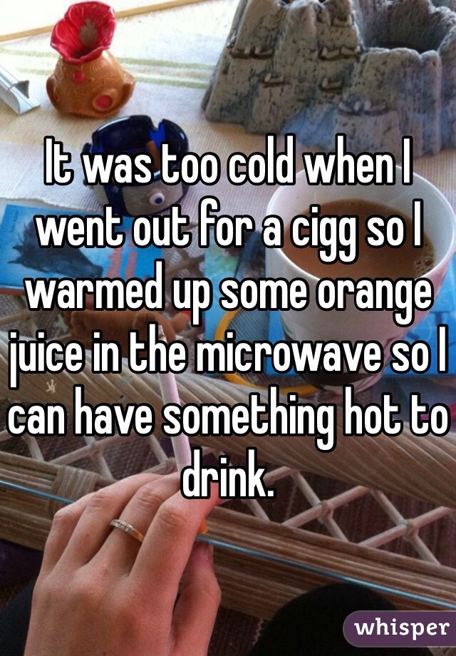 It was too cold when I went out for a cigg so I warmed up some orange juice in the microwave so I can have something hot to drink.