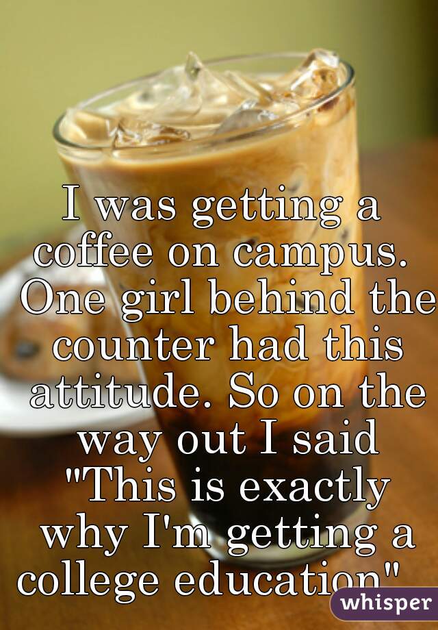 I was getting a coffee on campus.  One girl behind the counter had this attitude. So on the way out I said "This is exactly why I'm getting a college education".   