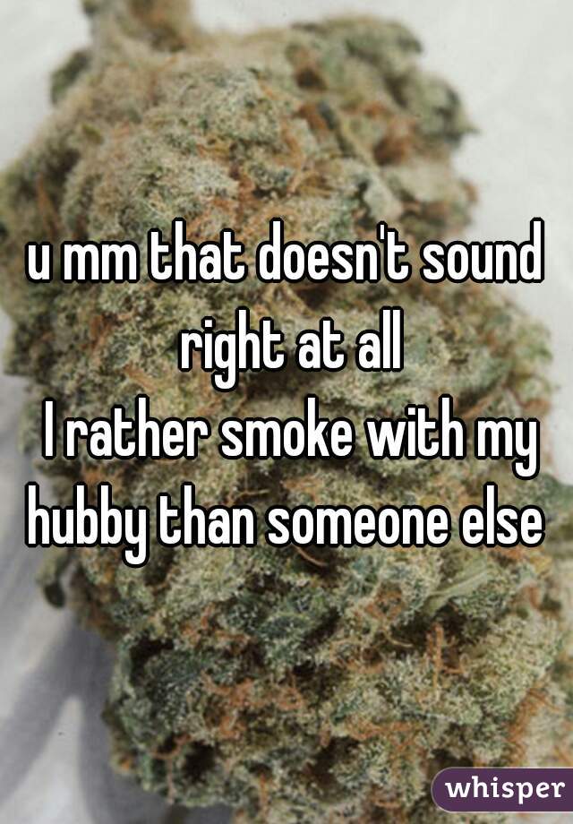 u mm that doesn't sound right at all
 I rather smoke with my hubby than someone else 