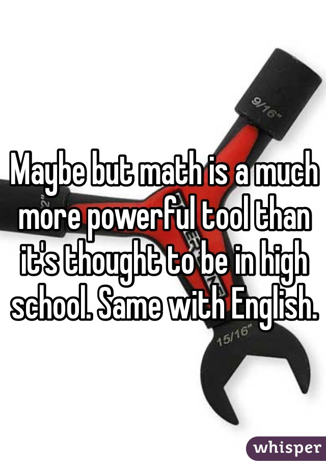 Maybe but math is a much more powerful tool than it's thought to be in high school. Same with English. 