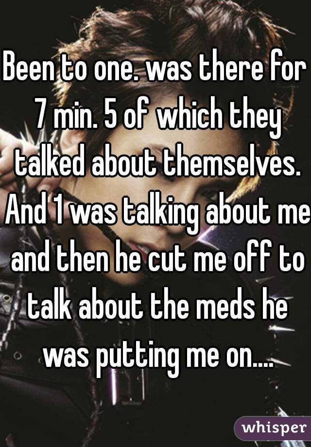 Been to one. was there for 7 min. 5 of which they talked about themselves. And 1 was talking about me and then he cut me off to talk about the meds he was putting me on....