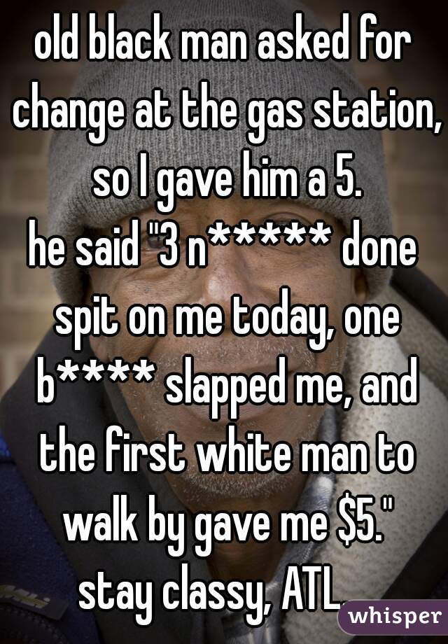 old black man asked for change at the gas station, so I gave him a 5.
he said "3 n***** done spit on me today, one b**** slapped me, and the first white man to walk by gave me $5."
stay classy, ATL.  